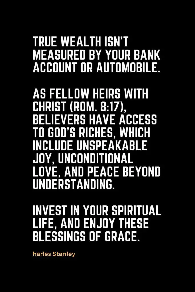 Motivational Christian Quotes (27): True wealth isn't measured by your bank account or automobile. As fellow heirs with Christ (Rom. 8:17), believers have access to God's riches, which include unspeakable joy, unconditional love, and peace beyond understanding. Invest in your spiritual life, and enjoy these blessings of grace. - Charles Stanley