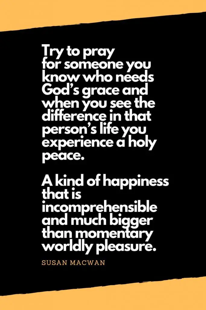 Quotes about Happiness (10): Try to pray for someone you know who needs God’s grace and when you see the difference in that person’s life you experience a holy peace. A kind of happiness that is incomprehensible and much bigger than momentary worldly pleasure. - Susan Macwan