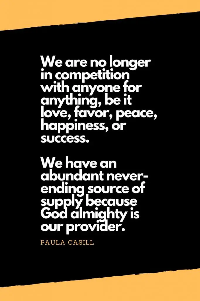 Quotes about Happiness (11): We are no longer in competition with anyone for anything, be it love, favor, peace, happiness, or success. We have an abundant never-ending source of supply because God almighty is our provider. - Paula Casill