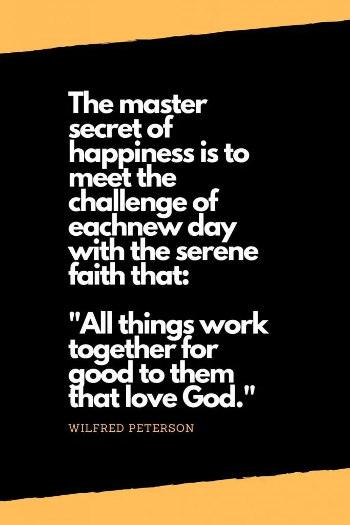 Quotes about Happiness (13): The master secret of happiness is to meet the challenge of eachnew day with the serene faith that: "All things work together for good to them that love God." - Wilfred Peterson