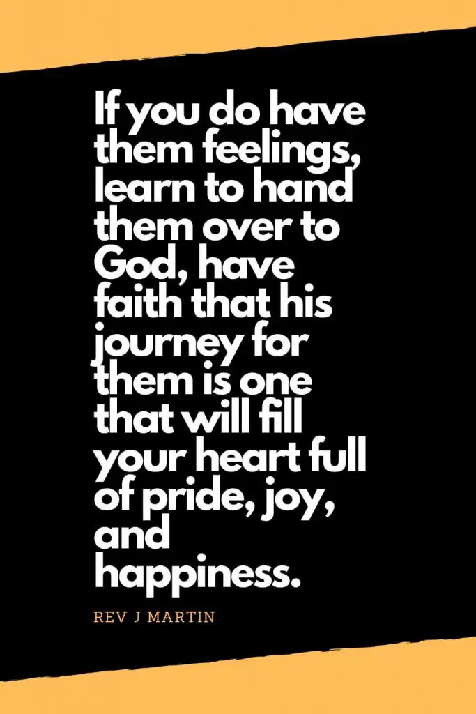 Quotes about Happiness (6): If you do have them feelings, learn to hand them over to God, have faith that his journey for them is one that will fill your heart full of pride, joy, and happiness. - Rev J Martin
