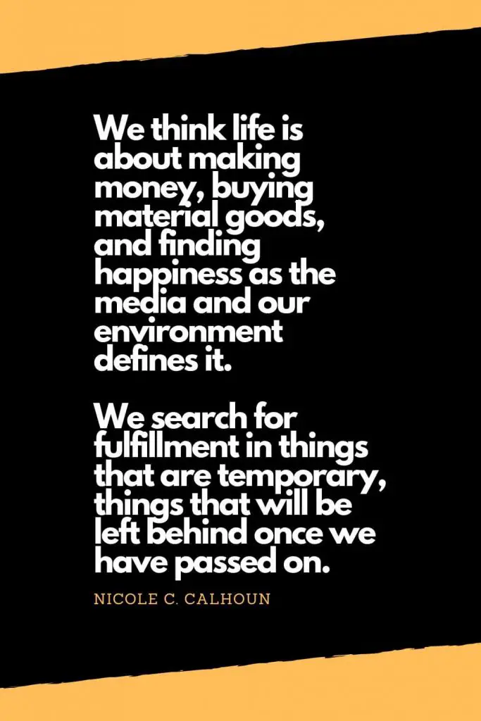 Quotes about Happiness (7): We think life is about making money, buying material goods, and finding happiness as the media and our environment defines it. We search for fulfillment in things that are temporary, things that will be left behind once we have passed on. - Nicole C. Calhoun