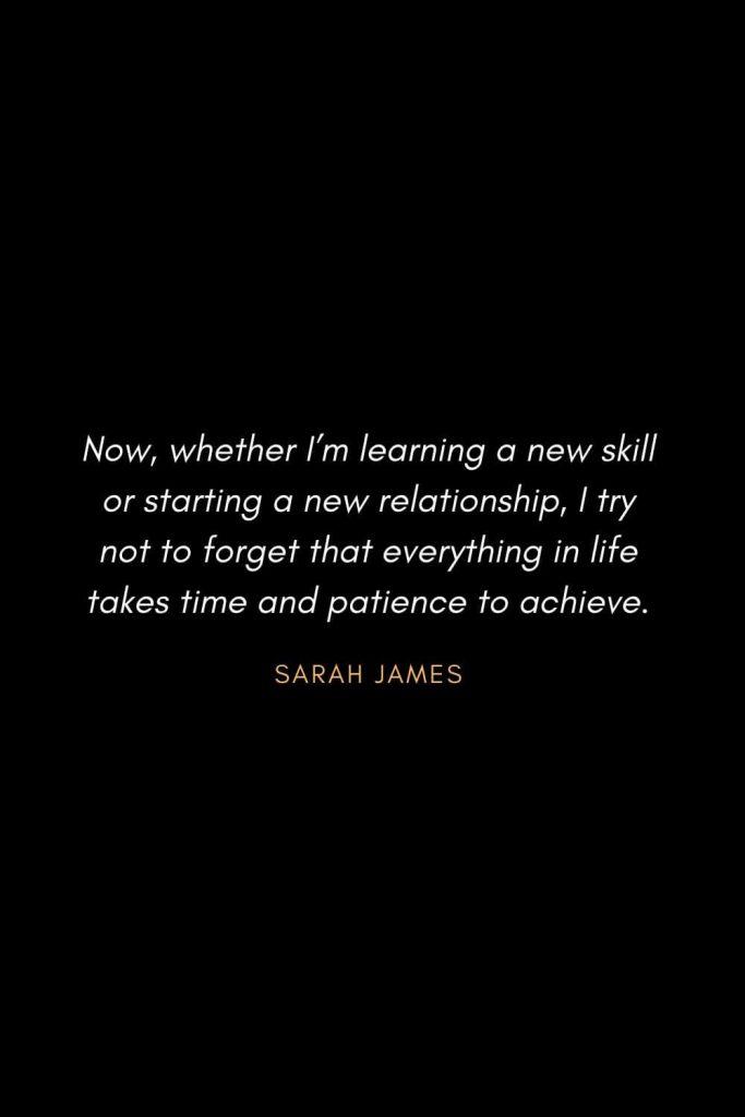 Inspirational Quotes about Life (26): Now, whether I’m learning a new skill or starting a new relationship, I try not to forget that everything in life takes time and patience to achieve. Sarah James