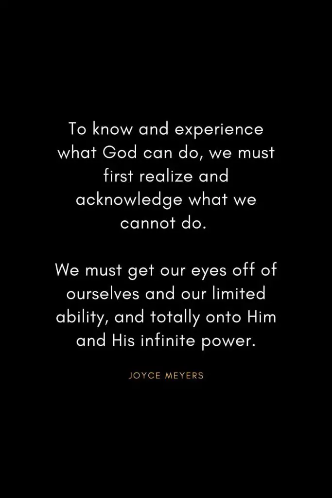 Joyce Meyers Quotes (9): To know and experience what God can do, we must first realize and acknowledge what we cannot do. We must get our eyes off of ourselves and our limited ability, and totally onto Him and His infinite power.