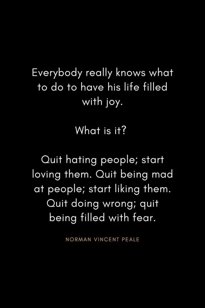 Norman Vincent Peale Quotes (18): Everybody really knows what to do to have his life filled with joy. What is it? Quit hating people; start loving them. Quit being mad at people; start liking them. Quit doing wrong; quit being filled with fear.