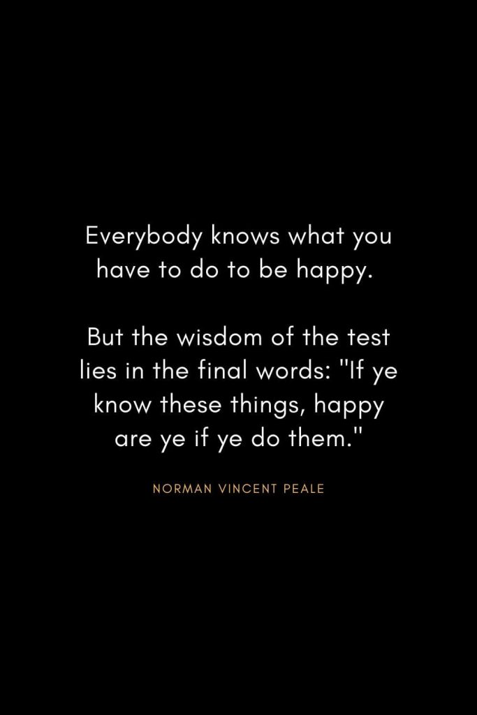 Norman Vincent Peale Quotes (20): Everybody knows what you have to do to be happy. But the wisdom of the test lies in the final words: "If ye know these things, happy are ye if ye do them."