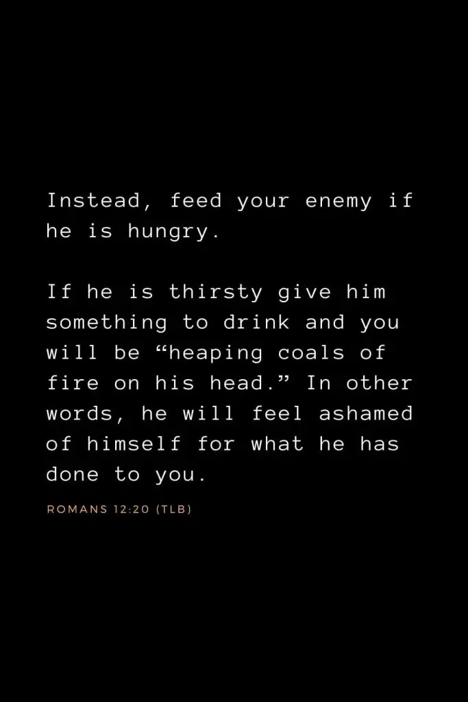 Bible Verses about Forgiveness (2): Instead, feed your enemy if he is hungry. If he is thirsty give him something to drink and you will be “heaping coals of fire on his head.” In other words, he will feel ashamed of himself for what he has done to you. Romans 12:20 (TLB)