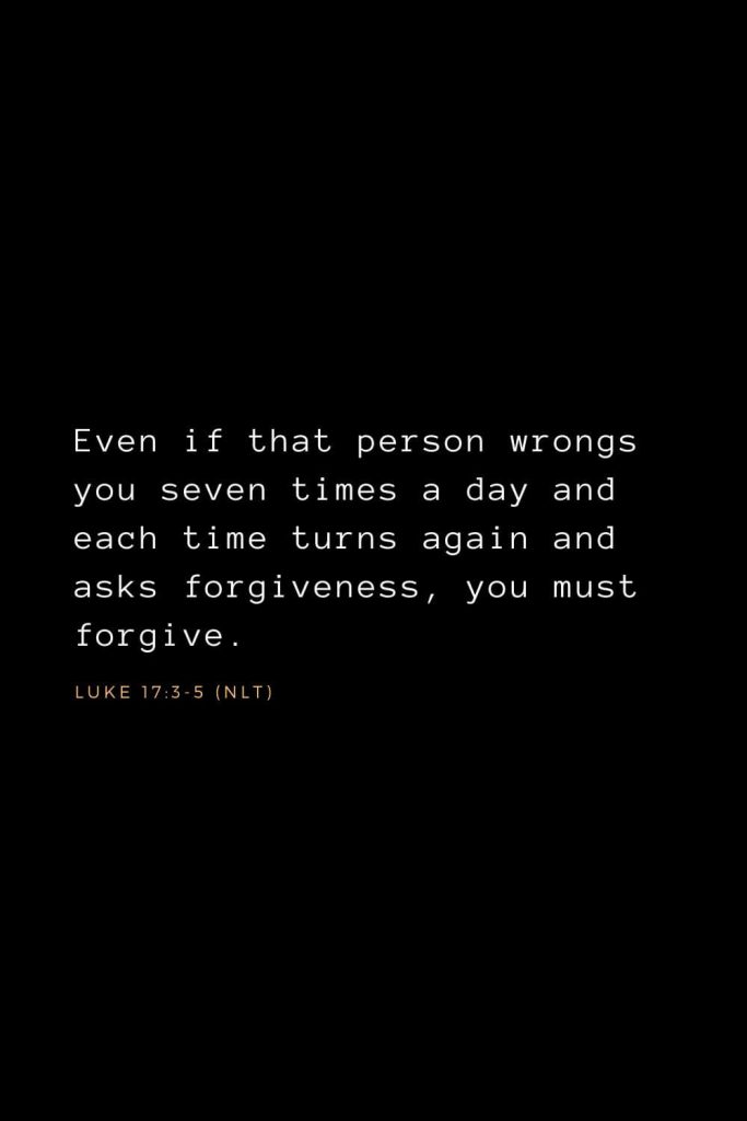 Bible Verses about Forgiveness (3): Even if that person wrongs you seven times a day and each time turns again and asks forgiveness, you must forgive.  Luke 17:3-5 (NLT)