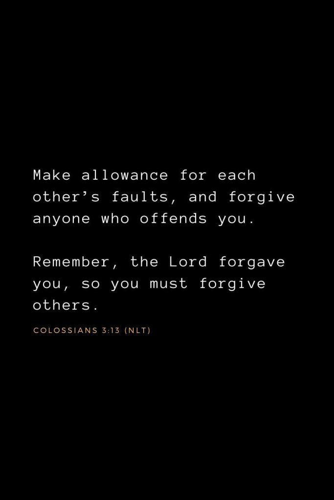 Bible Verses about Forgiveness (5): Make allowance for each other’s faults, and forgive anyone who offends you. Remember, the Lord forgave you, so you must forgive others.  Colossians 3:13 (NLT)