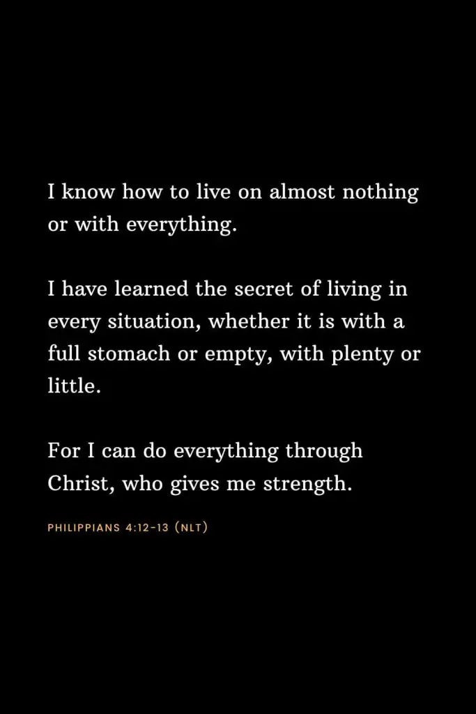 Bible Verses about Strength (17): I know how to live on almost nothing or with everything. I have learned the secret of living in every situation, whether it is with a full stomach or empty, with plenty or little. For I can do everything through Christ, who gives me strength. Philippians 4:12-13 (NLT)