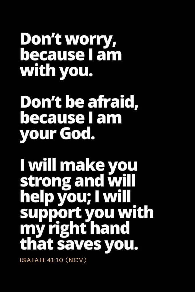 Motivational Bible Verses (19): Don’t worry, because I am with you. Don’t be afraid, because I am your God. I will make you strong and will help you; I will support you with my right hand that saves you Isaiah 41:10 (NCV)