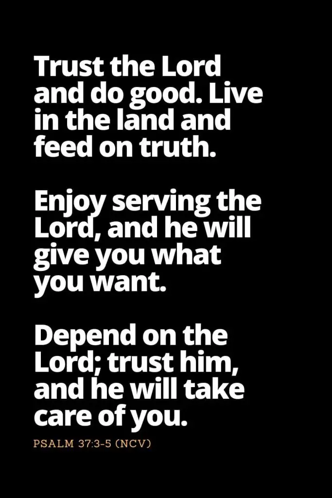 Motivational Bible Verses (20): Trust the Lord and do good. Live in the land and feed on truth. Enjoy serving the Lord, and he will give you what you want. Depend on the Lord; trust him, and he will take care of you. Psalm 37:3-5 (NCV)