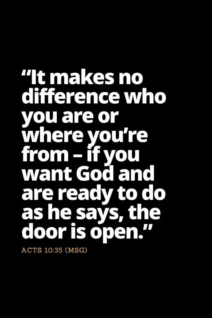 Motivational Bible Verses (29): "It makes no difference who you are or where you’re from - if you want God and are ready to do as he says, the door is open." Acts 10:35 (MSG)
