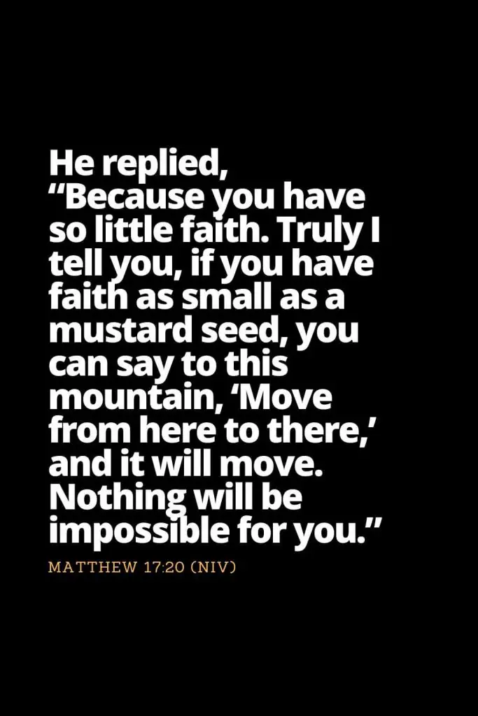 Motivational Bible Verses (31): He replied, “Because you have so little faith. Truly I tell you, if you have faith as small as a mustard seed, you can say to this mountain, ‘Move from here to there,’ and it will move. Nothing will be impossible for you.” Matthew 17:20 (NIV)
