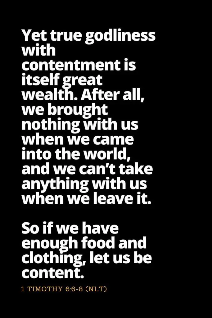 Motivational Bible Verses (5): Yet true godliness with contentment is itself great wealth. After all, we brought nothing with us when we came into the world, and we can’t take anything with us when we leave it. So if we have enough food and clothing, let us be content. 1 Timothy 6:6-8 (NLT)