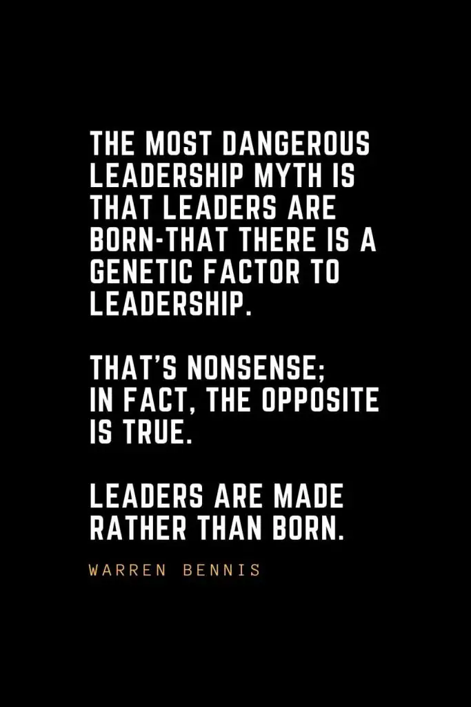 Leadership Quotes (16): The most dangerous leadership myth is that leaders are born-that there is a genetic factor to leadership. That's nonsense; in fact, the opposite is true. Leaders are made rather than born. — Warren Bennis