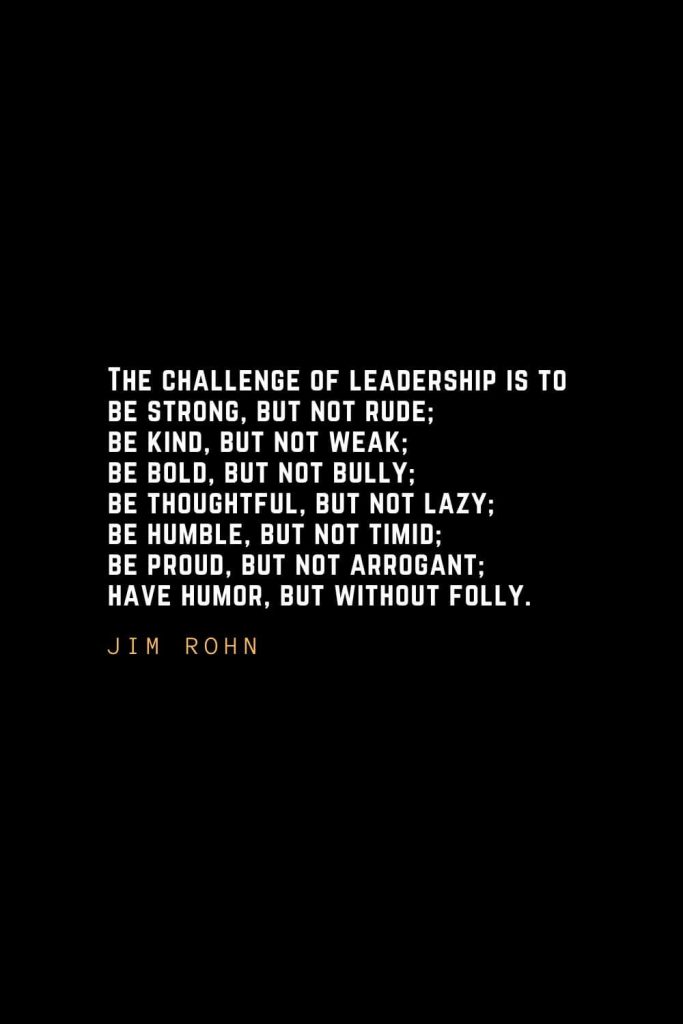 Leadership Quotes (37): The challenge of leadership is to be strong, but not rude; be kind, but not weak; be bold, but not bully; be thoughtful, but not lazy; be humble, but not timid; be proud, but not arrogant; have humor, but without folly. — Jim Rohn