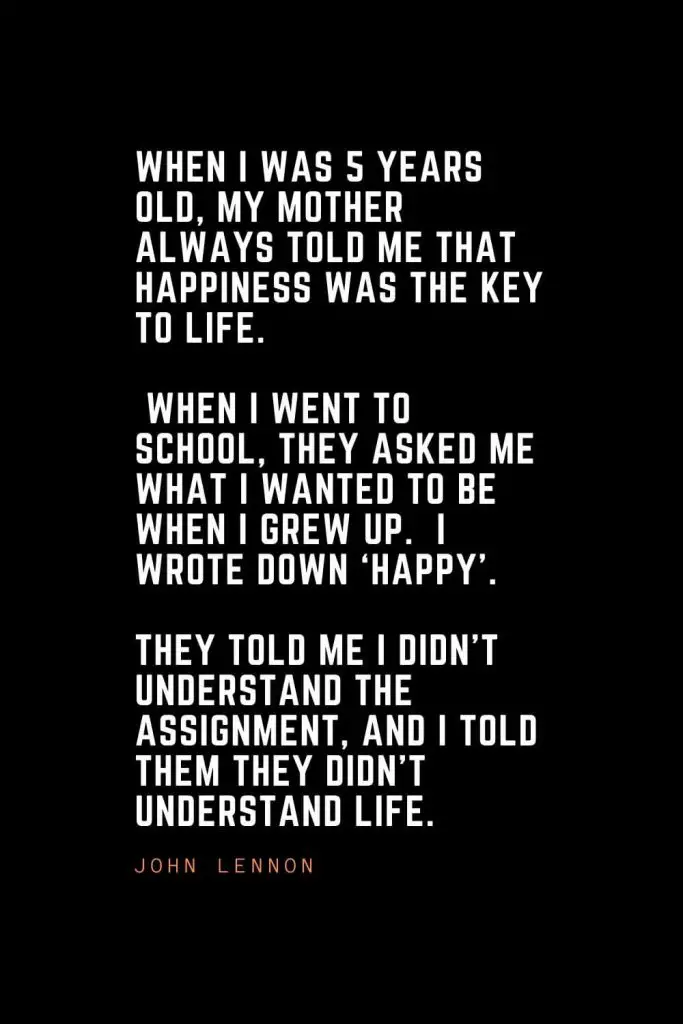 Top 100 Inspirational Quotes (47): When I was 5 years old, my mother always told me that happiness was the key to life. When I went to school, they asked me what I wanted to be when I grew up. I wrote down ‘happy’. They told me I didn’t understand the assignment, and I told them they didn’t understand life. – John Lennon