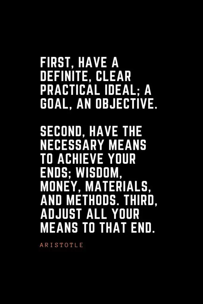 Top 100 Inspirational Quotes (56): First, have a definite, clear practical ideal; a goal, an objective. Second, have the necessary means to achieve your ends; wisdom, money, materials, and methods. Third, adjust all your means to that end. – Aristotle