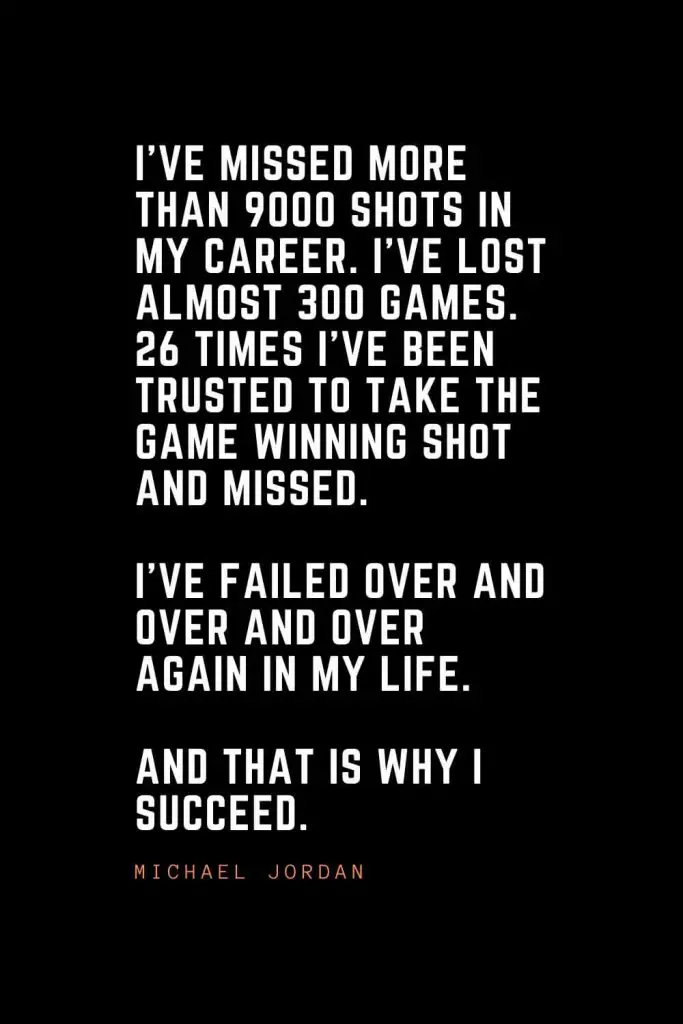 Top 100 Inspirational Quotes (7): I've missed more than 9000 shots in my career. I've lost almost 300 games. 26 times I've been trusted to take the game winning shot and missed. I've failed over and over and over again in my life. And that is why I succeed. – Michael Jordan