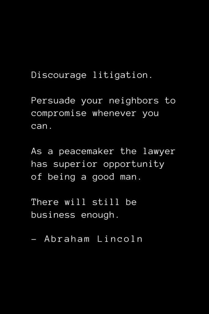 Abraham Lincoln Quotes (18): Discourage litigation. Persuade your neighbors to compromise whenever you can. As a peacemaker the lawyer has superior opportunity of being a good man. There will still be business enough.