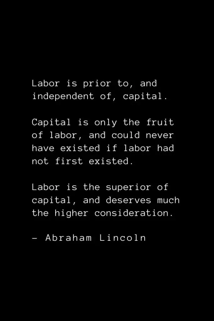 Abraham Lincoln Quotes (46): Labor is prior to, and independent of, capital. Capital is only the fruit of labor, and could never have existed if labor had not first existed. Labor is the superior of capital, and deserves much the higher consideration.