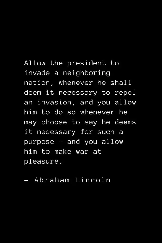 Abraham Lincoln Quotes (6): Allow the president to invade a neighboring nation, whenever he shall deem it necessary to repel an invasion, and you allow him to do so whenever he may choose to say he deems it necessary for such a purpose – and you allow him to make war at pleasure.