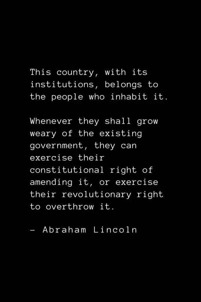 Abraham Lincoln Quotes (74): This country, with its institutions, belongs to the people who inhabit it. Whenever they shall grow weary of the existing government, they can exercise their constitutional right of amending it, or exercise their revolutionary right to overthrow it.