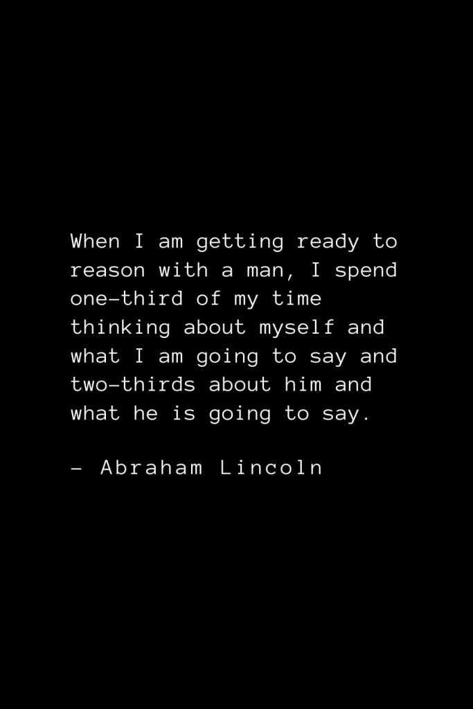 Abraham Lincoln Quotes (83): When I am getting ready to reason with a man, I spend one-third of my time thinking about myself and what I am going to say and two-thirds about him and what he is going to say.