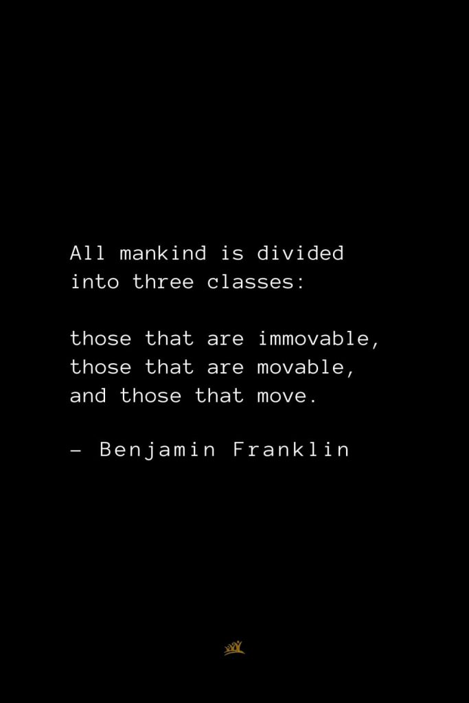 Benjamin Franklin Quotes (10): All mankind is divided into three classes: those that are immovable, those that are movable, and those that move.