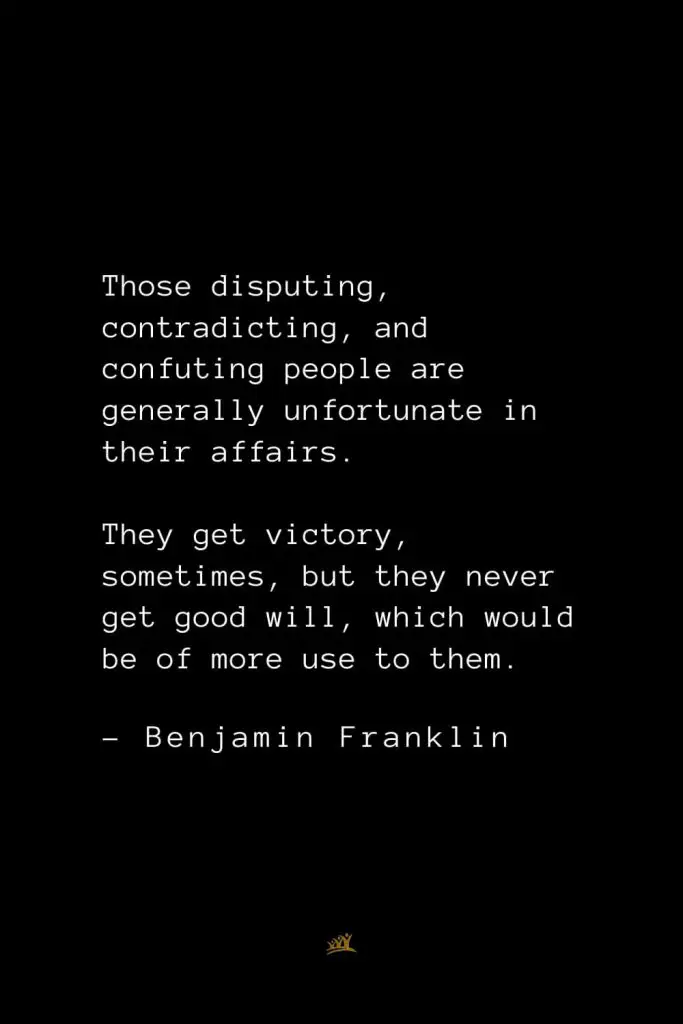 Benjamin Franklin Quotes (129): Those disputing, contradicting, and confuting people are generally unfortunate in their affairs. They get victory, sometimes, but they never get good will, which would be of more use to them.