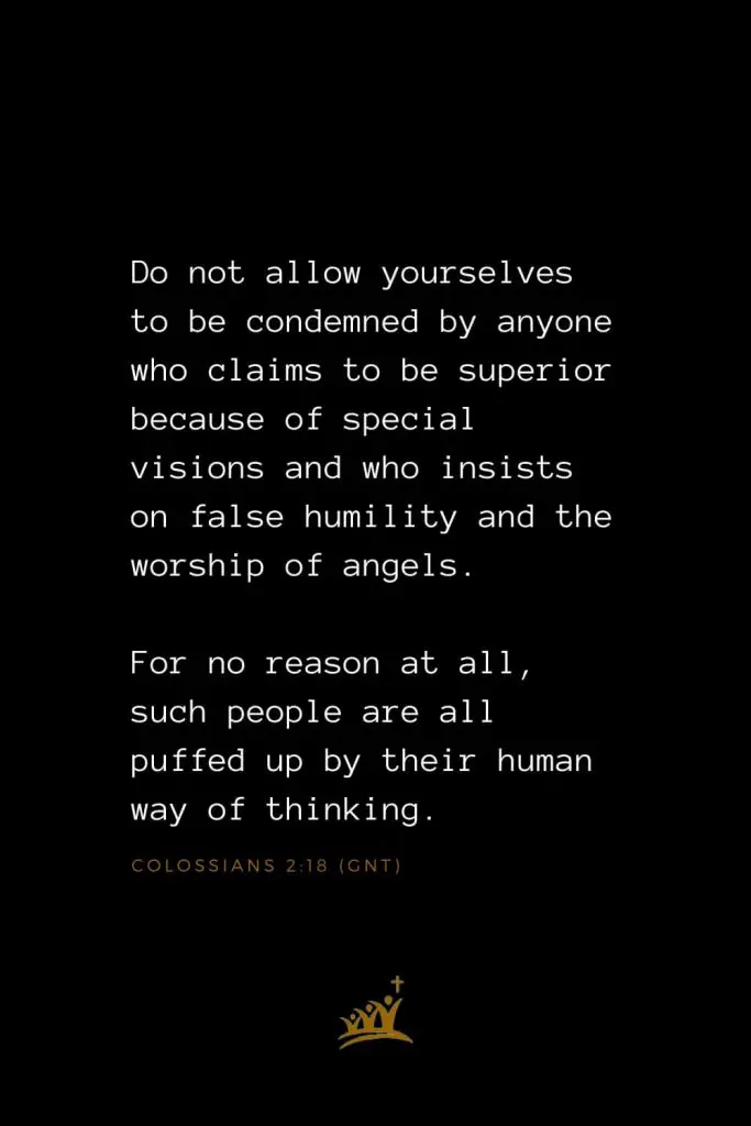 Bible Verses about Angels (12): Do not allow yourselves to be condemned by anyone who claims to be superior because of special visions and who insists on false humility and the worship of angels. For no reason at all, such people are all puffed up by their human way of thinking. Colossians 2:18 (GNT)