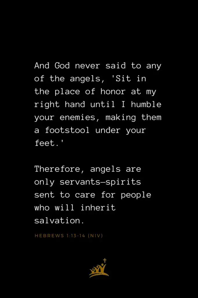Bible Verses about Angels (13): And God never said to any of the angels, 'Sit in the place of honor at my right hand until I humble your enemies, making them a footstool under your feet.' Therefore, angels are only servants—spirits sent to care for people who will inherit salvation.   Hebrews 1:13-14 (NIV)