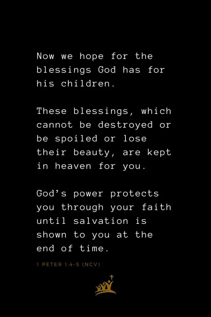 Bible Verses about Blessings (18): Now we hope for the blessings God has for his children. These blessings, which cannot be destroyed or be spoiled or lose their beauty, are kept in heaven for you. God’s power protects you through your faith until salvation is shown to you at the end of time. 1 Peter 1:4-5 (NCV)