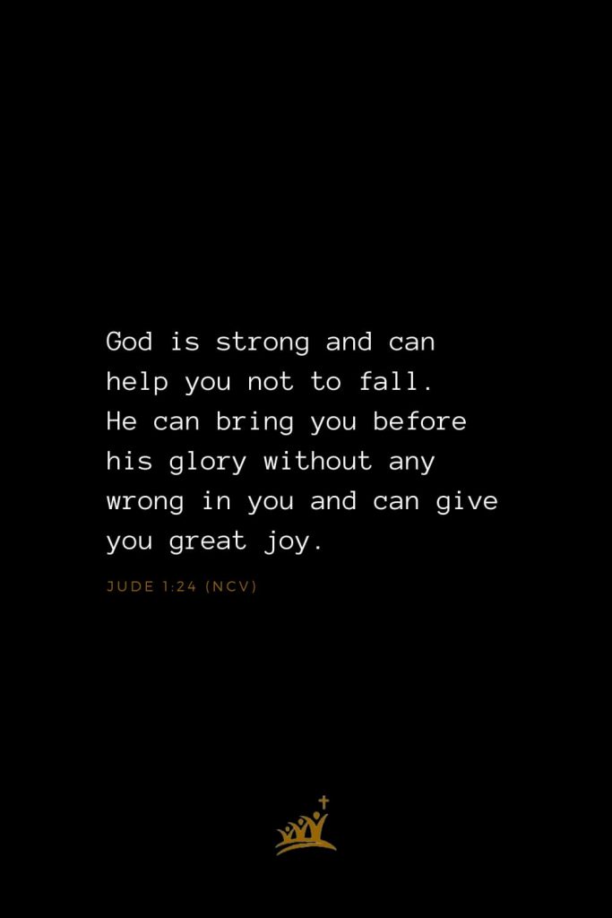 Bible Verses about God (12): God is strong and can help you not to fall. He can bring you before his glory without any wrong in you and can give you great joy. Jude 1:24 (NCV)