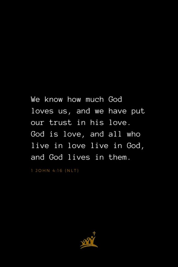 Bible Verses about God (2): We know how much God loves us, and we have put our trust in his love. God is love, and all who live in love live in God, and God lives in them. 1 John 4:16 (NLT)