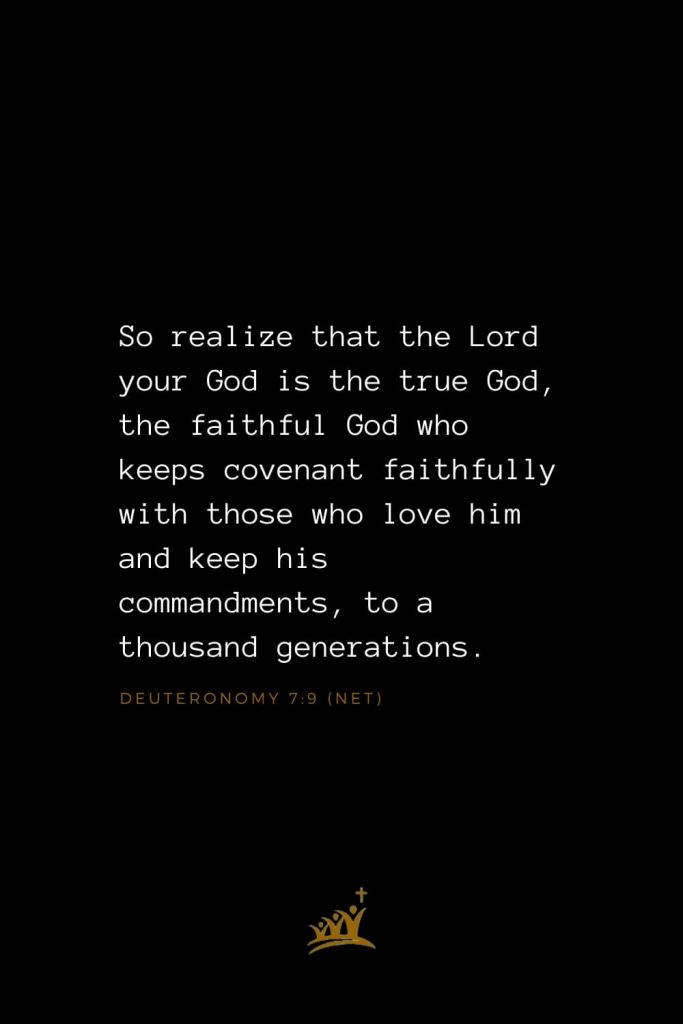 Bible Verses about God (4): So realize that the Lord your God is the true God, the faithful God who keeps covenant faithfully with those who love him and keep his commandments, to a thousand generations, Deuteronomy 7:9 (NET)