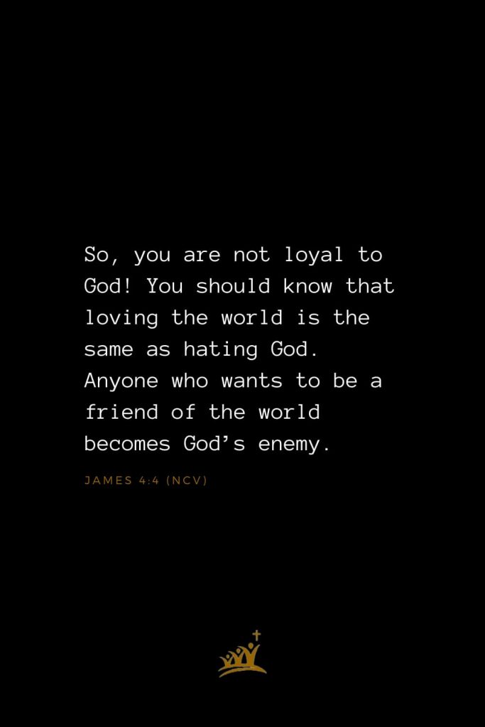 Bible Verses about God (9): So, you are not loyal to God! You should know that loving the world is the same as hating God. Anyone who wants to be a friend of the world becomes God’s enemy. James 4:4 (NCV)