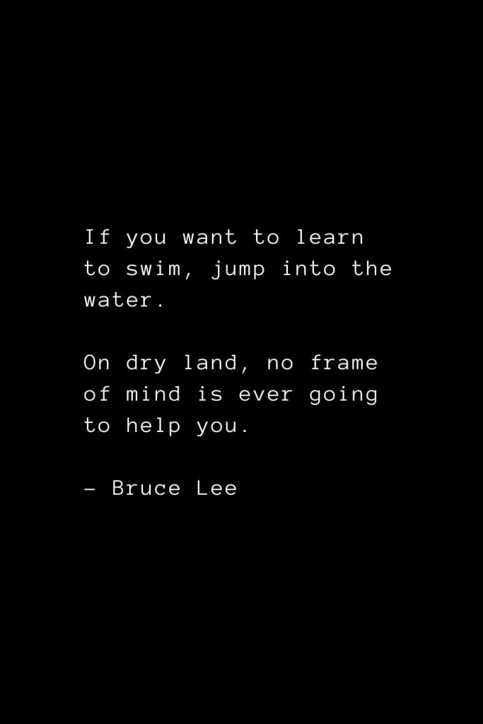 If you want to learn to swim, jump into the water. On dry land, no frame of mind is ever going to help you. - Bruce Lee