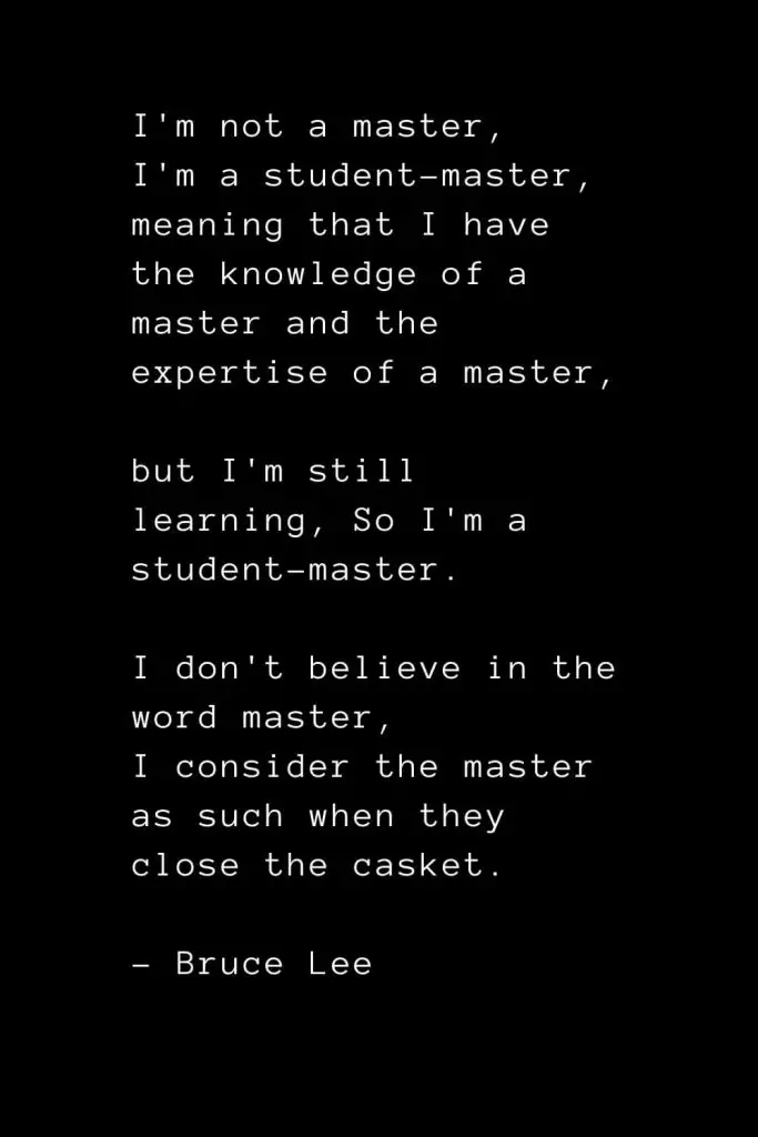 I'm not a master, I'm a student-master, meaning that I have the knowledge of a master and the expertise of a master, but I'm still learning, So I'm a student-master. I don't believe in the word master, I consider the master as such when they close the casket. - Bruce Lee