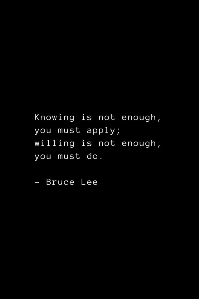 Knowing is not enough, you must apply; willing is not enough, you must do. - Bruce Lee