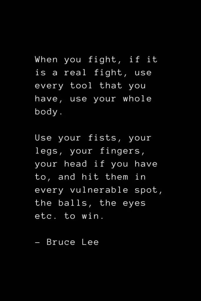 When you fight, if it is a real fight, use every tool that you have, use your whole body. Use your fists, your legs, your fingers, your head if you have to, and hit them in every vulnerable spot, the balls, the eyes etc. to win. - Bruce Lee