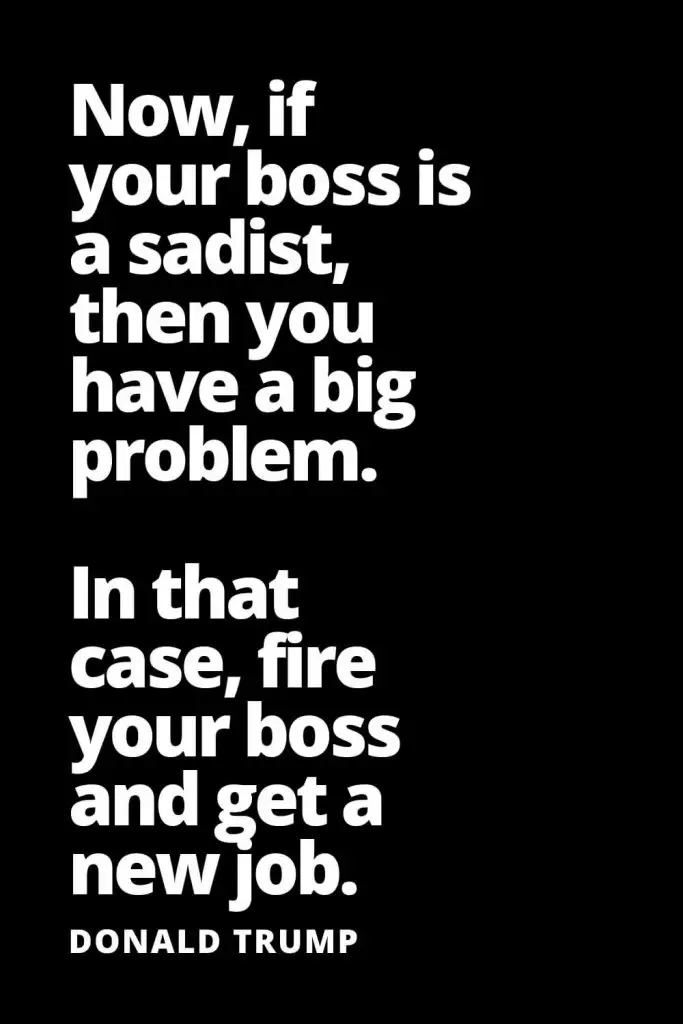 Now, if your boss is a sadist, then you have a big problem. In that case, fire your boss and get a new job. - Donald Trump