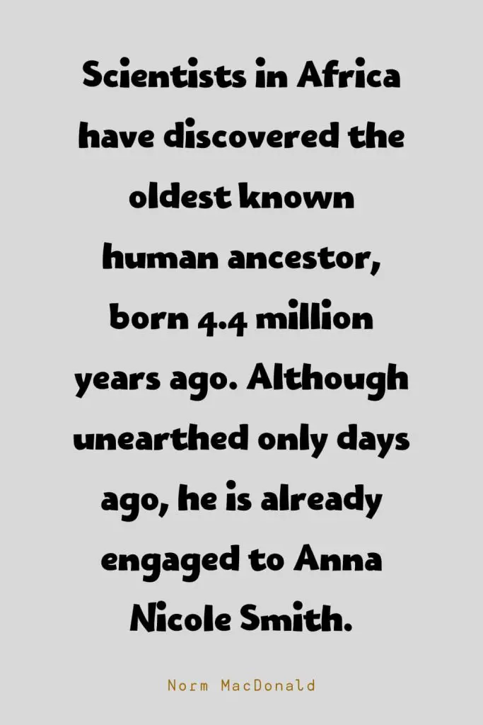 Funny Quotes (106): Scientists in Africa have discovered the oldest known human ancestor, born 4.4 million years ago. Although unearthed only days ago, he is already engaged to Anna Nicole Smith. -Norm MacDonald