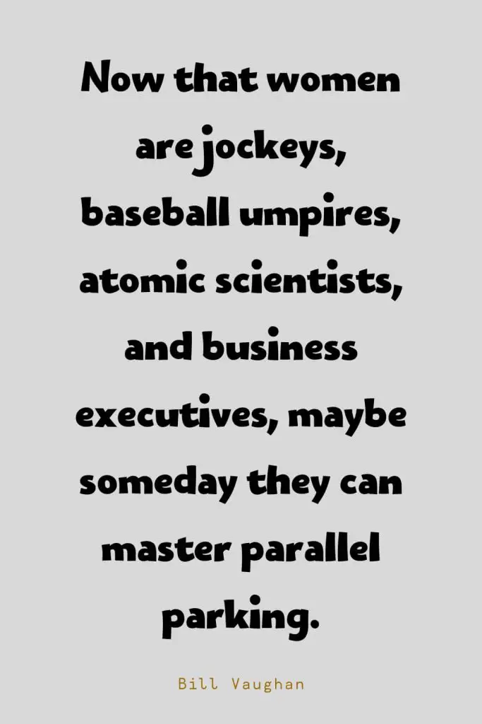 Funny Quotes (127): Now that women are jockeys, baseball umpires, atomic scientists, and business executives, maybe someday they can master parallel parking. -Bill Vaughan