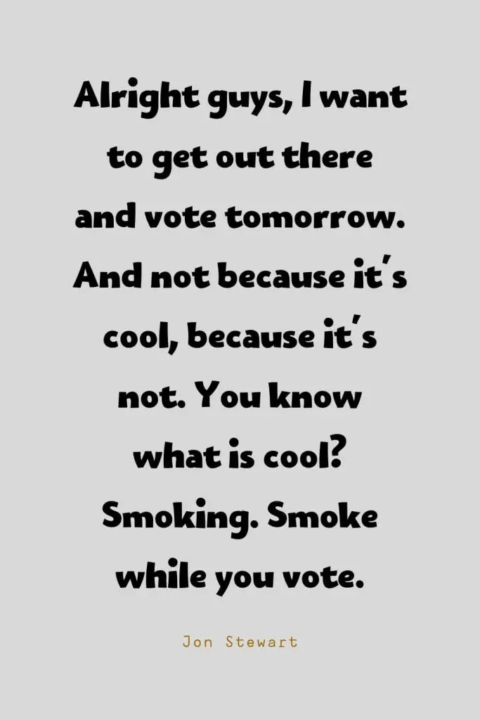 Funny Quotes (136): Alright guys, I want to get out there and vote tomorrow. And not because it's cool, because it's not. You know what is cool? Smoking. Smoke while you vote. -Jon Stewart