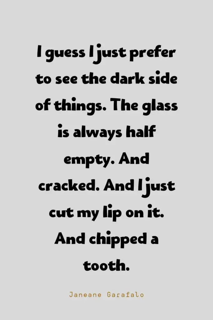 Funny Quotes (25): I guess I just prefer to see the dark side of things. The glass is always half empty. And cracked. And I just cut my lip on it. And chipped a tooth. -Janeane Garafalo