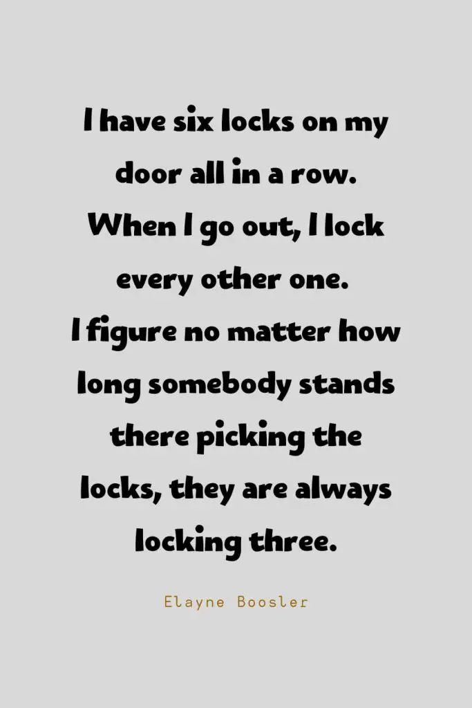 Funny Quotes (52): I have six locks on my door all in a row. When I go out, I lock every other one. I figure no matter how long somebody stands there picking the locks, they are always locking three. -Elayne Boosler