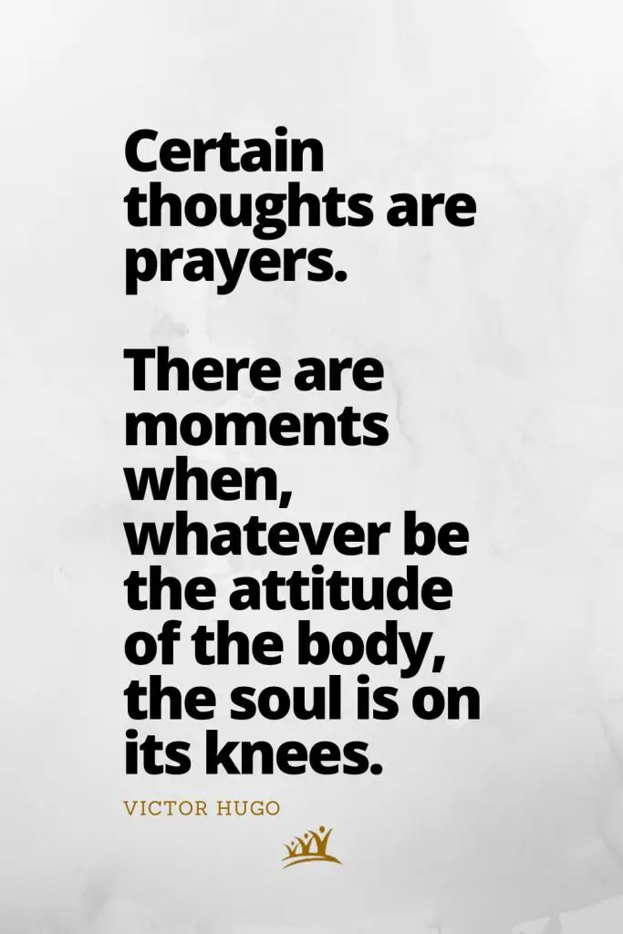 Certain thoughts are prayers. There are moments when, whatever be the attitude of the body, the soul is on its knees. – Victor Hugo