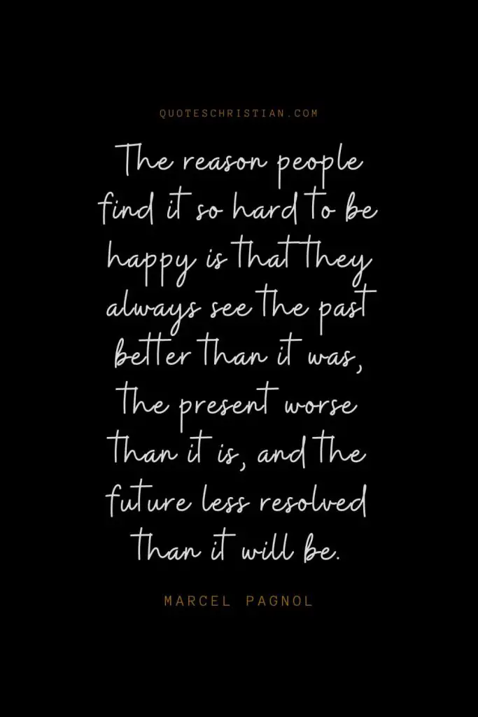 Happiness Quotes (102): The reason people find it so hard to be happy is that they always see the past better than it was, the present worse than it is, and the future less resolved than it will be. – Marcel Pagnol